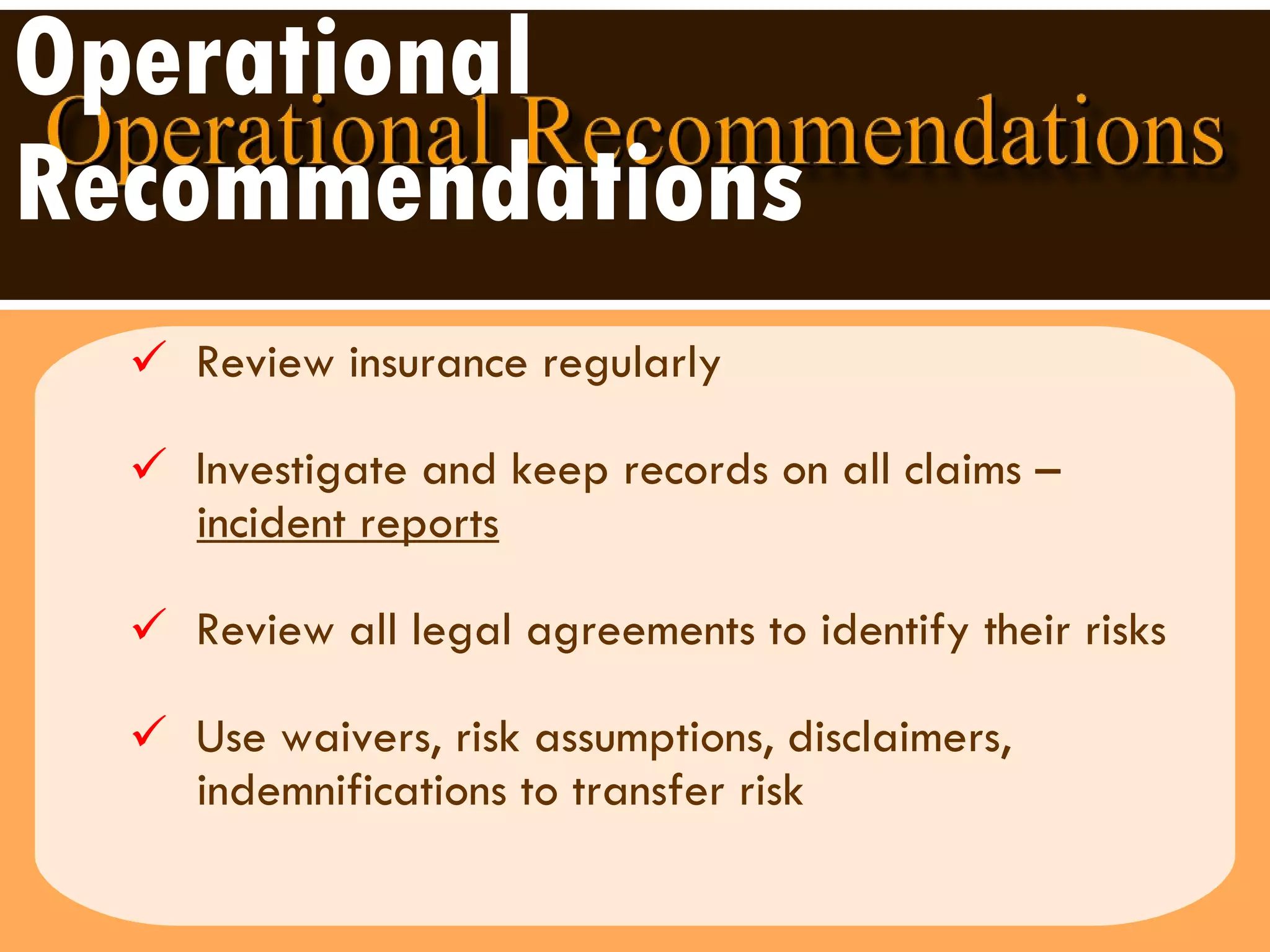 Operational Recommendations Review insurance regularly Investigate and keep records on all claims –  incident reports   Review all legal agreements to identify their risks Use waivers, risk assumptions, disclaimers,  indemnifications to transfer risk 