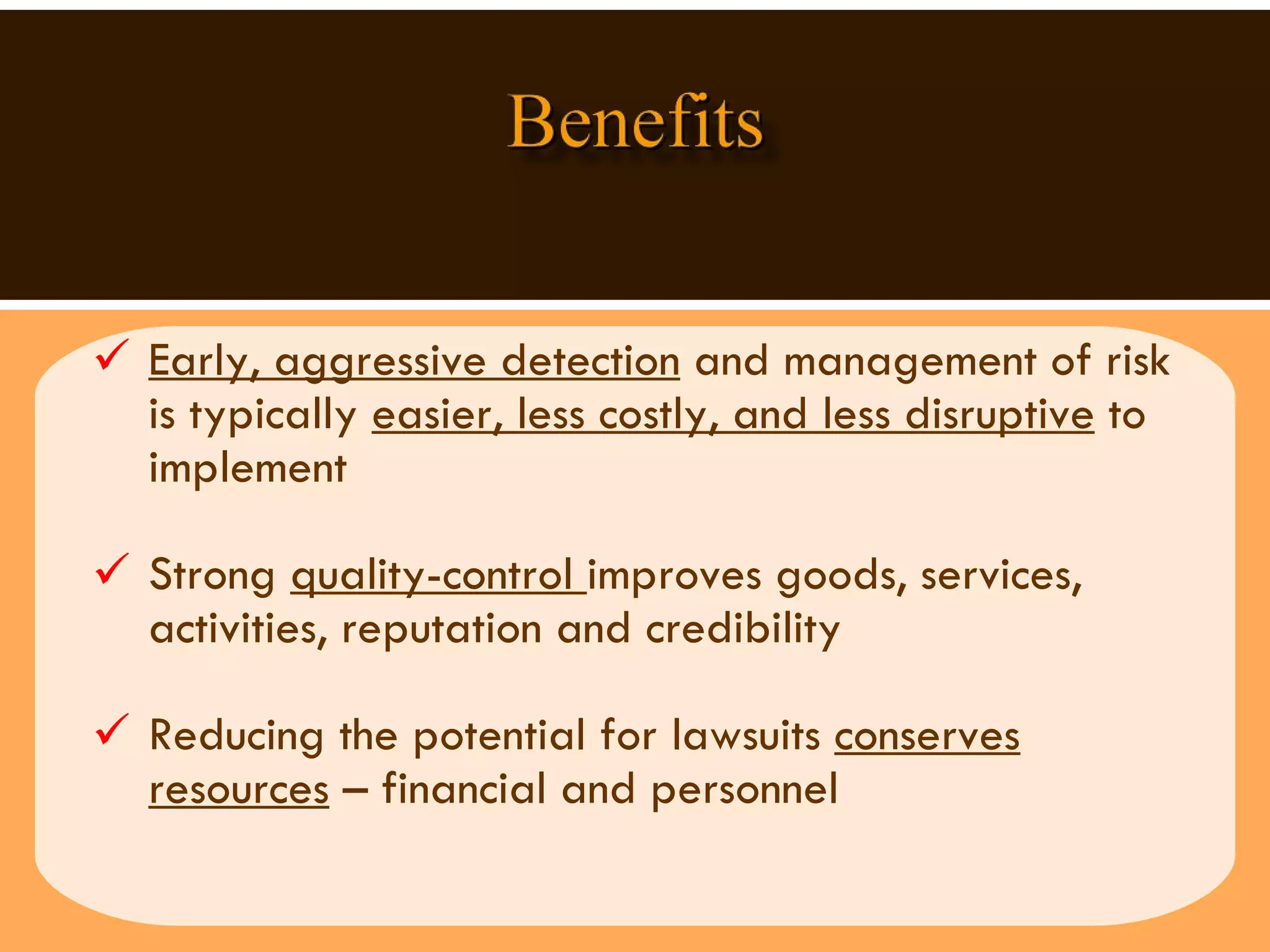 Early, aggressive detection  and management of risk is typically  easier, less costly, and less disruptive  to implement Strong  quality-control  improves goods, services,  activities, reputation and credibility  Reducing the potential for lawsuits  conserves resources  – financial and personnel  