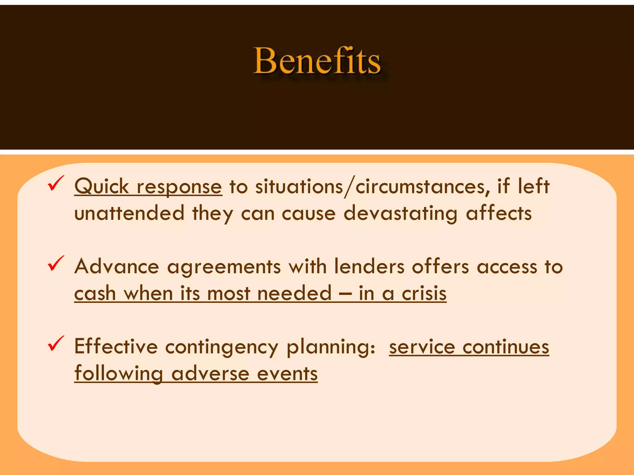 Quick response  to situations/circumstances, if left unattended they can cause devastating affects  Advance agreements with lenders offers access to  cash when its most needed – in a crisis Effective contingency planning:  service continues following adverse events 