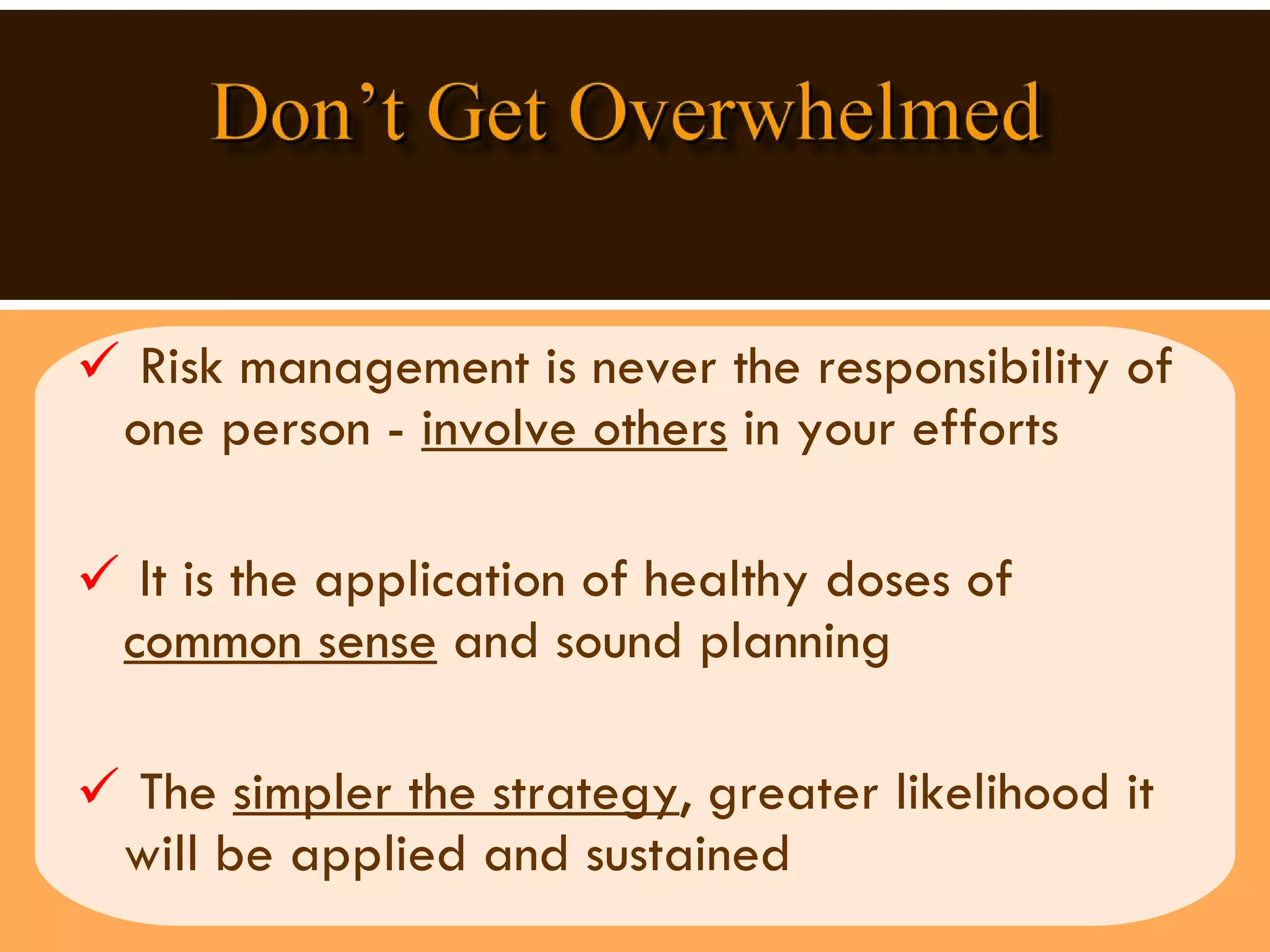 Risk management is never the responsibility of one person -  involve others  in your efforts It is the application of healthy doses of  common sense  and sound planning The  simpler the strategy , greater likelihood it will be applied and sustained 