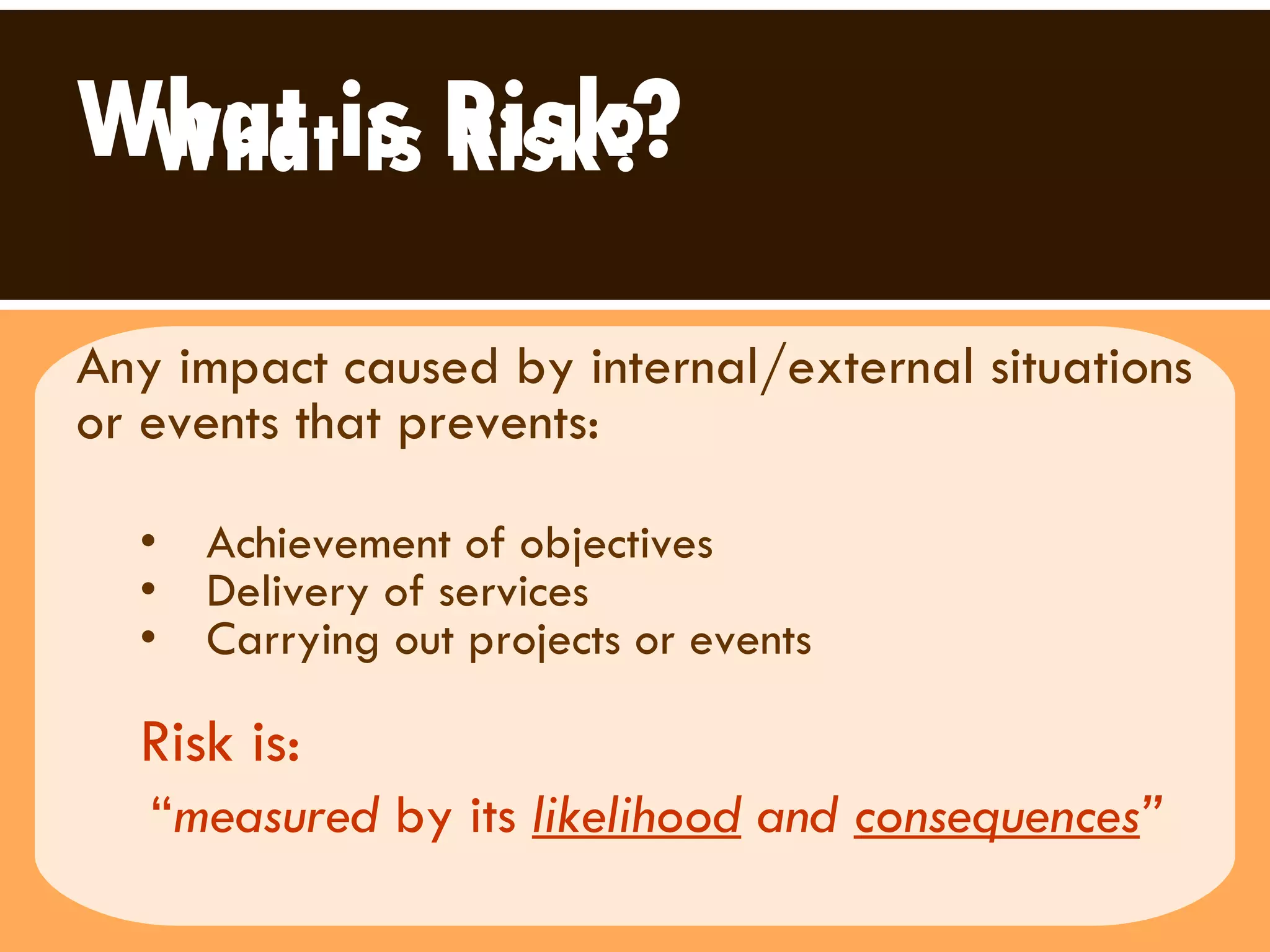 What is Risk? Any impact caused by internal/external situations or events that prevents: Achievement of objectives Delivery of services  Carrying out projects or events  Risk is:   “ measured  by its  likelihood  and  consequences ”   What is Risk? 