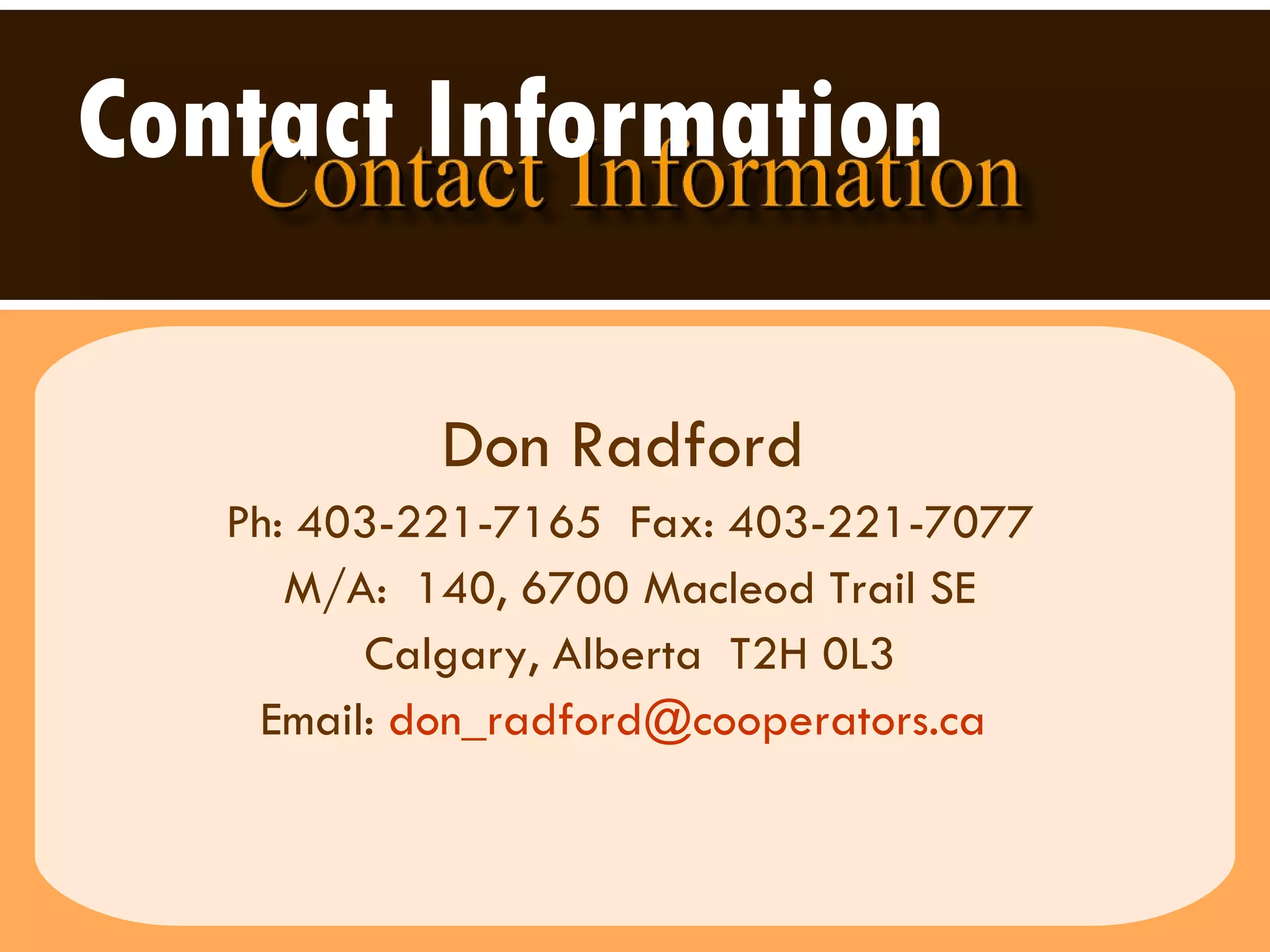 Contact Information   Don Radford   Ph: 403-221-7165  Fax: 403-221-7077 M/A:  140, 6700 Macleod Trail SE Calgary, Alberta  T2H 0L3 Email:  [email_address]   