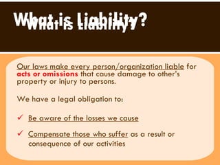 What is Liability? Our laws make every person/organization liable  for  acts or omissions  that cause damage to other’s property or injury to persons .  We have a legal obligation to:  Be aware of the losses we cause   Compensate those who suffer  as a result or  consequence of our activities  What is Liability? 