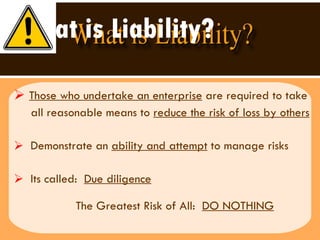 What is Liability? Those who undertake an enterprise  are required to take  all reasonable means to  reduce the risk of loss by others Demonstrate an  ability and attempt  to manage risks  Its called:  Due diligence The Greatest Risk of All:  DO NOTHING 