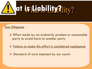 What is Liability? Due Diligence Effort made by an ordinarily prudent or reasonable party to avoid harm to another party Failure to make this effort is considered negligence Standard of care imposed by our courts 