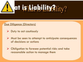 What is Liability? Due Diligence (Directors) Duty to act cautiously Must be seen to attempt to anticipate consequences of decisions or actions Obligation to foresee potential risks and take reasonable action to manage them 