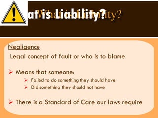 What is Liability? Negligence Legal concept of fault or who is to blame Means that someone:  Failed to do something they should have Did something they should not have  There is a Standard of Care our laws require 