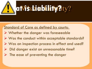 What is Liability? Standard of Care as defined by courts:  Whether the danger was foreseeable Was the conduct within acceptable standards? Was an inspection process in effect and used? Did danger exist an unreasonable time?  The ease of preventing the danger  