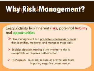 Why Risk Management? Every activity  has inherent  risks,  potential  liability  and   opportunities Risk management is a  proactive, continuous process   that identifies, measures and manages those risks Enables decision making  as to whether a risk is  acceptable or requires further action  Its Purpose :  To avoid, reduce or prevent risk from  imposing negative consequences  