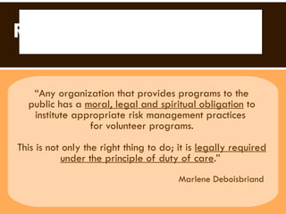 Risk Management  “ Any organization that provides programs to the  public has a  moral, legal and spiritual obligation  to institute appropriate risk management practices  for volunteer programs. This is not only the right thing to do; it is  legally required under the principle of duty of care .”  Marlene Deboisbriand  Risk Management 