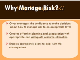 Why Manage Risk? Gives managers the confidence to make decisions  about  how to manage risk to an acceptable level Creates effective  planning and preparation  with appropriate and  adequate resource allocation   Enables contingency plans to deal with the consequences 