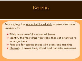 Managing the  uncertainty of risk  causes decision makers to:  Think more carefully about all issues Identify the most important risks, then set priorities to manage them Prepare for contingencies with plans and training  Overall :  It saves time, effort and financial resources  