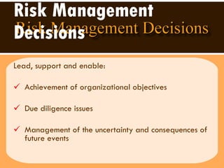 Risk Management Decisions Lead, support and enable:  Achievement of organizational objectives  Due diligence issues  Management of the uncertainty and consequences of future events  