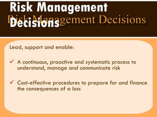 Risk Management Decisions Lead, support and enable:  A continuous, proactive and systematic process to understand, manage and communicate risk  Cost-effective procedures to prepare for and finance the consequences of a loss  