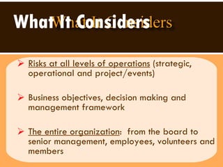 What It Considers   Risks at all levels of operations  (strategic, operational and project/events) Business objectives, decision making and management framework The entire organization :  from the board to senior management, employees, volunteers and  members 
