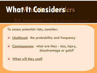 What It Considers   Risk Assessment  (What do you need to know?) To assess potential risks, consider: Likelihood :  the probability and frequency Consequences :  what are they - loss, injury,  disadvantage or gain?  What will they cost?   