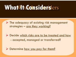 What It Considers   The adequacy of existing risk management strategies –  are they working?   Decide  which risks are to be treated and how - accepted, managed or transferred? Determine  how you pay for them? 