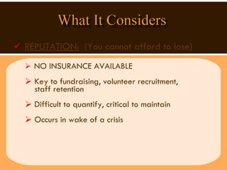 REPUTATION:   (You cannot afford to lose) NO INSURANCE AVAILABLE  Key to fundraising, volunteer recruitment,  staff retention  Difficult to quantify, critical to maintain Occurs in wake of a crisis 