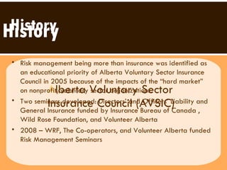A lberta Voluntary Sector  Insurance Council (AVSIC) History History Risk management being more than insurance was identified as an educational priority of Alberta Voluntary Sector Insurance Council in 2005 because of the impacts of the “hard market” on nonprofit/voluntary sector organizations. Two seminars developed: Directors’ and Officers’ Liability and General Insurance funded by Insurance Bureau of Canada , Wild Rose Foundation, and Volunteer Alberta 2008 – WRF, The Co-operators, and Volunteer Alberta funded Risk Management Seminars 