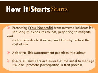 How It Starts Protecting ( Your Nonprofit ) from adverse incidents by reducing its exposures to loss, preparing to mitigate and  control loss should it occur,  and thereby reduce the  cost of risk Adopting Risk Management practices throughout  Ensure all members are aware of the need to manage  risk and  promote participation in that process 