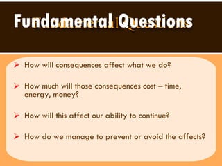 Fundamental Questions How will consequences affect what we do?  How much will those consequences cost – time, energy, money?  How will this affect our ability to continue? How do we manage to prevent or avoid the affects? 