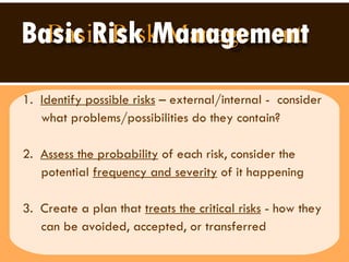 Basic Risk Management 1.  Identify possible risks  – external/internal -  consider what problems/possibilities do they contain?  2.  Assess the probability  of each risk, consider the  potential  frequency and severity  of it happening  3.  Create a plan that  treats the critical risks  - how they can be avoided, accepted, or transferred  