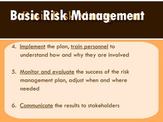 Basic Risk Management 4.  Implement  the plan,  train personnel  to  understand how and why they are involved  5.  Monitor and evaluate  the success of the risk  management plan, adjust when and where  needed 6.  Communicate  the results to stakeholders 