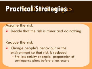 Practical Strategies Assume the risk   Decide that the risk is minor and do nothing Reduce the risk   Change people’s behaviour or the environment so that risk is reduced Pre-loss activity  example:  preparation of contingency plans before a loss occurs 