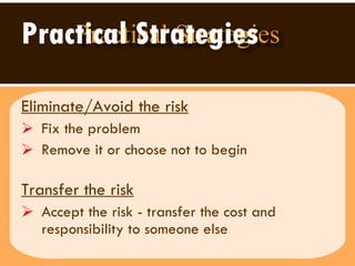 Practical Strategies Eliminate/Avoid the risk   Fix the problem Remove it or choose not to begin  Transfer the risk   Accept the risk - transfer the cost and responsibility to someone else 