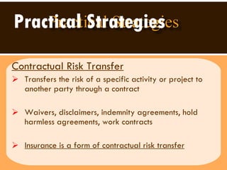 Practical Strategies Contractual Risk Transfer Transfers the risk of a specific activity or project to another party through a contract  Waivers, disclaimers, indemnity agreements, hold harmless agreements, work contracts Insurance is a form of contractual risk transfer 
