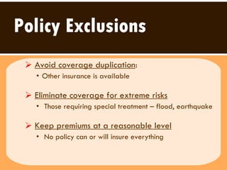 Policy Exclusions Avoid coverage duplication :  Other insurance is available Eliminate coverage for extreme risks   Those requiring special treatment – flood, earthquake  Keep premiums at a reasonable level   No policy can or will insure everything  