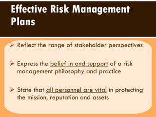 Effective Risk Management Plans Reflect the range of stakeholder perspectives  Express the  belief in and support  of a risk management philosophy and practice State that  all personnel are vital  in protecting the mission, reputation and assets  