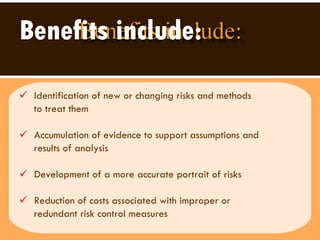 Benefits include: Identification of new or changing risks and methods to treat them  Accumulation of evidence to support assumptions and  results of analysis Development of a more accurate portrait of risks Reduction of costs associated with improper or  redundant risk control measures 