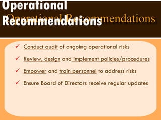 Operational Recommendations Conduct audit  of ongoing operational risks Review, design  and  implement policies/procedures Empower  and  train personnel  to address risks Ensure Board of Directors receive regular updates 