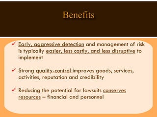 Early, aggressive detection  and management of risk is typically  easier, less costly, and less disruptive  to implement Strong  quality-control  improves goods, services,  activities, reputation and credibility  Reducing the potential for lawsuits  conserves resources  – financial and personnel  