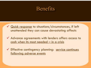 Quick response  to situations/circumstances, if left unattended they can cause devastating affects  Advance agreements with lenders offers access to  cash when its most needed – in a crisis Effective contingency planning:  service continues following adverse events 