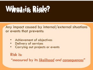 What is Risk? Any impact caused by internal/external situations or events that prevents: Achievement of objectives Delivery of services  Carrying out projects or events  Risk is:   “ measured  by its  likelihood  and  consequences ”   What is Risk? 