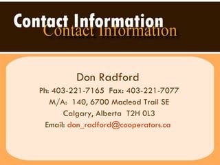 Contact Information   Don Radford   Ph: 403-221-7165  Fax: 403-221-7077 M/A:  140, 6700 Macleod Trail SE Calgary, Alberta  T2H 0L3 Email:  [email_address]   