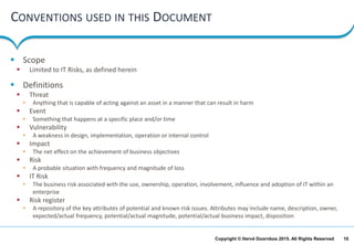 10Copyright © Hervé Doornbos 2015. All Rights Reserved
CONVENTIONS USED IN THIS DOCUMENT
 Scope
 Limited to IT Risks, as defined herein
 Definitions
 Threat
• Anything that is capable of acting against an asset in a manner that can result in harm
 Event
• Something that happens at a specific place and/or time
 Vulnerability
• A weakness in design, implementation, operation or internal control
 Impact
• The net effect on the achievement of business objectives
 Risk
• A probable situation with frequency and magnitude of loss
 IT Risk
• The business risk associated with the use, ownership, operation, involvement, influence and adoption of IT within an
enterprise
 Risk register
• A repository of the key attributes of potential and known risk issues. Attributes may include name, description, owner,
expected/actual frequency, potential/actual magnitude, potential/actual business impact, disposition
 