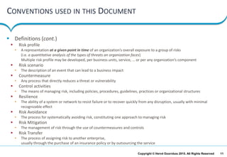 11Copyright © Hervé Doornbos 2015. All Rights Reserved
CONVENTIONS USED IN THIS DOCUMENT
 Definitions (cont.)
 Risk profile
• A representation at a given point in time of an organization’s overall exposure to a group of risks
(i.e. a quantitative analysis of the types of threats an organization faces)
Multiple risk profile may be developed, per business units, service, … or per any organization’s component
 Risk scenario
• The description of an event that can lead to a business impact
 Countermeasure
• Any process that directly reduces a threat or vulnerability
 Control activities
• The means of managing risk, including policies, procedures, guidelines, practices or organizational structures
 Resilience
• The ability of a system or network to resist failure or to recover quickly from any disruption, usually with minimal
recognizable effect
 Risk Avoidance
• The process for systematically avoiding risk, constituting one approach to managing risk
 Risk Mitigation
• The management of risk through the use of countermeasures and controls
 Risk Transfer
• The process of assigning risk to another enterprise,
usually through the purchase of an insurance policy or by outsourcing the service
 