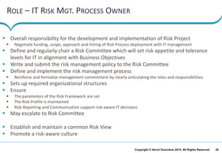 30Copyright © Hervé Doornbos 2015. All Rights Reserved
ROLE – IT RISK MGT. PROCESS OWNER
 Overall responsibility for the development and implementation of Risk Project
 Negotiate funding, scope, approach and timing of Risk Process deployment with IT management
 Define and regularly chair a Risk Committee which will set risk appetite and tolerance
levels for IT in alignment with Business Objectives
 Write and submit the risk management policy to the Risk Committee
 Define and implement the risk management process
 Reinforce and formalize management commitment by clearly articulating the roles and responsibilities
 Sets up required organizational structures
 Ensure
 The parameters of the Risk Framework are set
 The Risk Profile is maintained
 Risk Reporting and Communication support risk-aware IT decisions
 May escalate to Risk Committee
 Establish and maintain a common Risk View
 Promote a risk-aware culture
 