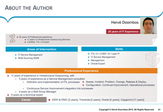 41Copyright © Hervé Doornbos 2015. All Rights Reserved
ABOUT THE AUTHOR
 20 years of Professional experience.
 11 years in Infrastructure Outsourcing Services
 Certified ITIL v3 Expert
Areas of Intervention Skills
20 years of IT Experience
 11 years of experience in Infrastructure Outsourcing, with
 5 years of experience as a Service Management consultant
 Definition and implementation of ITIL processes
 Continuous Service Improvement integration into processes
 4 years as a Skill Group Manager
 9 years as a technical expert
Professional Experience
Career  SIDO & ONIC [2 years], Transiciel [2 years], Oracle [5 years], Capgemini [11 years]
 ITIL v3 / COBIT v5 / Lean IT
 IT Service Management
 Management
 Oracle Expert
 IT Service Management
 Multi-Sourcing SIAM
 Assets, Incident, Problem, Change, Release & Deploy,
 Configuration, Continual Improvement, Operational processes
Hervé Doornbos
 
