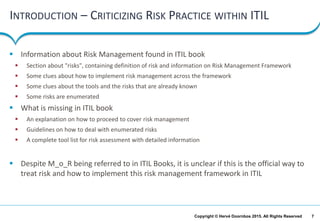 7Copyright © Hervé Doornbos 2015. All Rights Reserved
INTRODUCTION – CRITICIZING RISK PRACTICE WITHIN ITIL
 Information about Risk Management found in ITIL book
 Section about "risks", containing definition of risk and information on Risk Management Framework
 Some clues about how to implement risk management across the framework
 Some clues about the tools and the risks that are already known
 Some risks are enumerated
 What is missing in ITIL book
 An explanation on how to proceed to cover risk management
 Guidelines on how to deal with enumerated risks
 A complete tool list for risk assessment with detailed information
 Despite M_o_R being referred to in ITIL Books, it is unclear if this is the official way to
treat risk and how to implement this risk management framework in ITIL
 