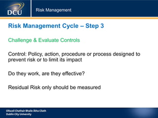 Risk Management
Risk Management Cycle – Step 3
Challenge & Evaluate Controls
Control: Policy, action, procedure or process designed to
prevent risk or to limit its impact
Do they work, are they effective?
Residual Risk only should be measured
 