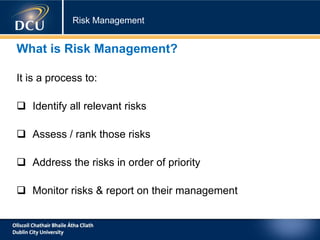 Risk Management
What is Risk Management?
It is a process to:
 Identify all relevant risks
 Assess / rank those risks
 Address the risks in order of priority
 Monitor risks & report on their management
 