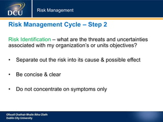 Risk Management
Risk Management Cycle – Step 2
Risk Identification – what are the threats and uncertainties
associated with my organization’s or units objectives?
• Separate out the risk into its cause & possible effect
• Be concise & clear
• Do not concentrate on symptoms only
 