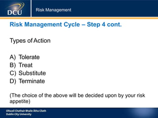 Risk Management
Risk Management Cycle – Step 4 cont.
Types of Action
A) Tolerate
B) Treat
C) Substitute
D) Terminate
(The choice of the above will be decided upon by your risk
appetite)
 