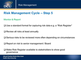 Risk Management
Risk Management Cycle – Step 5
Monitor & Report
 Use a standard format for capturing risk data e.g. a “Risk Register”
 Review all risks at least annually
 Serious risks to be reviewed more often depending on circumstances
 Report on risk to senior management / Board
 Make Risk Register available to stakeholders to show good
governance
 