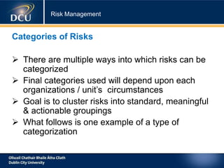 Risk Management
Categories of Risks
 There are multiple ways into which risks can be
categorized
 Final categories used will depend upon each
organizations / unit’s circumstances
 Goal is to cluster risks into standard, meaningful
& actionable groupings
 What follows is one example of a type of
categorization
 