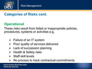 Risk Management
Categories of Risks cont.
Operational
These risks result from failed or inappropriate policies,
procedures, systems or activities e.g.
 Failure of an IT system
 Poor quality of services delivered
 Lack of succession planning
 Health & Safety risks
 Staff skill levels
 No process to track contractual commitments
 